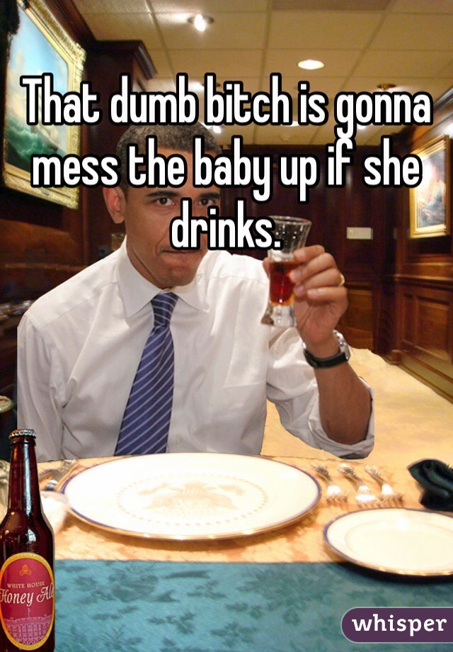 That dumb bitch is gonna mess the baby up if she drinks.