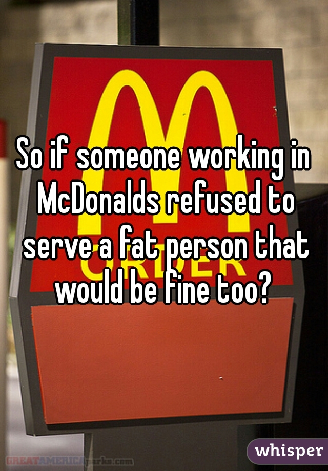 So if someone working in McDonalds refused to serve a fat person that would be fine too? 