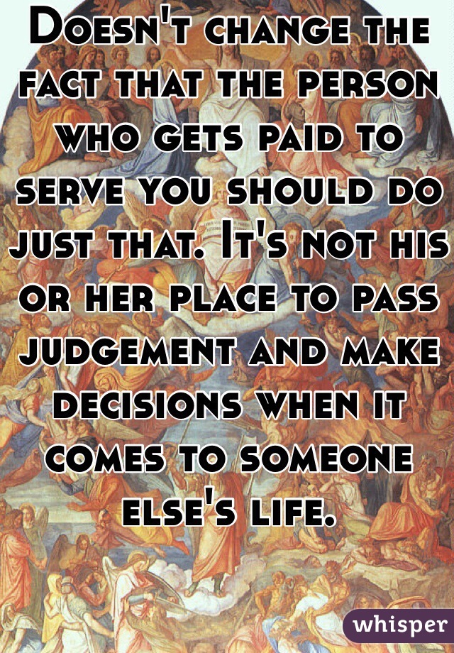 Doesn't change the fact that the person who gets paid to serve you should do just that. It's not his or her place to pass judgement and make decisions when it comes to someone else's life.  