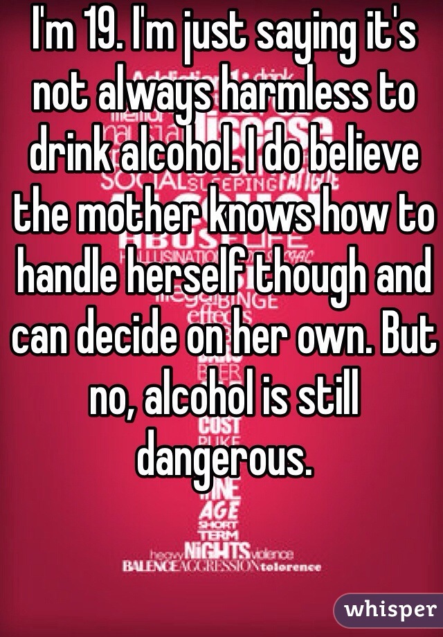 I'm 19. I'm just saying it's not always harmless to drink alcohol. I do believe the mother knows how to handle herself though and can decide on her own. But no, alcohol is still dangerous.