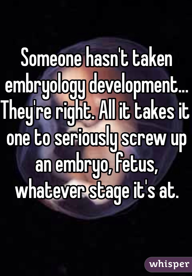 Someone hasn't taken embryology development... They're right. All it takes it one to seriously screw up 
an embryo, fetus, whatever stage it's at.