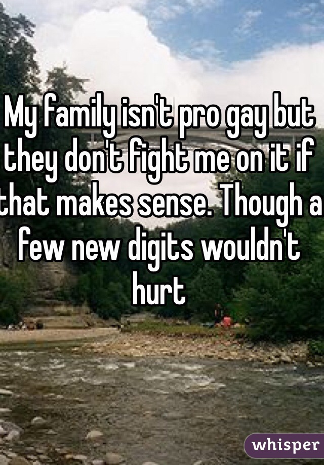My family isn't pro gay but they don't fight me on it if that makes sense. Though a few new digits wouldn't hurt 