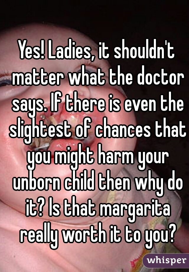 Yes! Ladies, it shouldn't matter what the doctor says. If there is even the slightest of chances that you might harm your unborn child then why do it? Is that margarita really worth it to you?