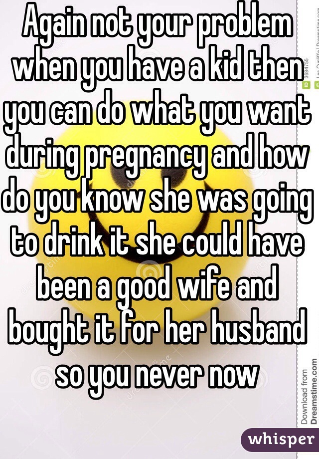 Again not your problem when you have a kid then you can do what you want during pregnancy and how do you know she was going to drink it she could have been a good wife and bought it for her husband so you never now