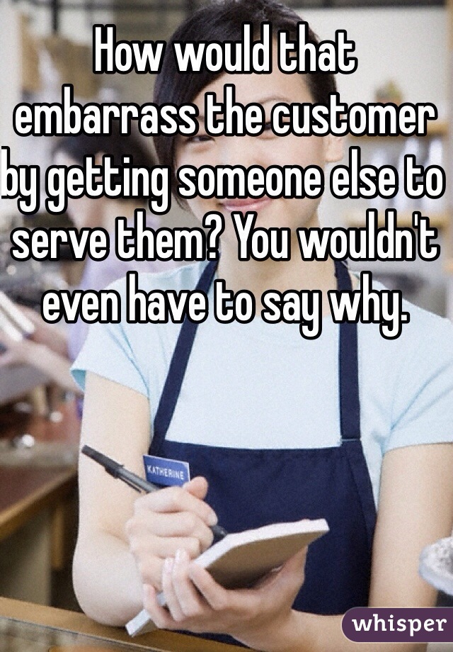 How would that embarrass the customer by getting someone else to serve them? You wouldn't even have to say why. 