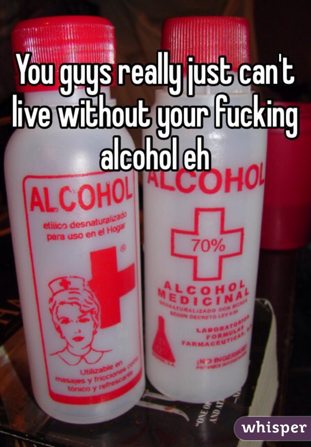 You guys really just can't live without your fucking alcohol eh 