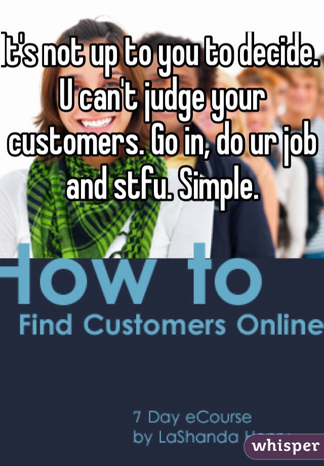 It's not up to you to decide. U can't judge your customers. Go in, do ur job and stfu. Simple. 