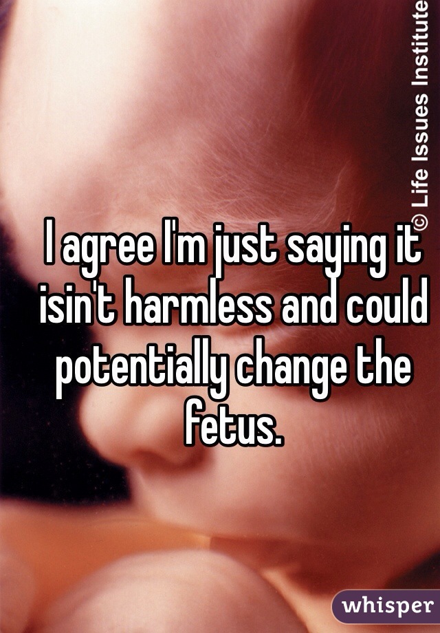 I agree I'm just saying it isin't harmless and could potentially change the fetus. 