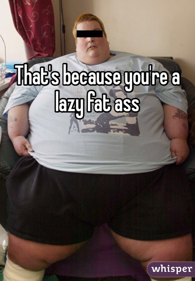 That's because you're a lazy fat ass