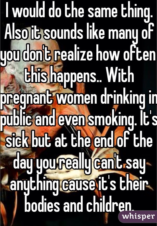 I would do the same thing. Also it sounds like many of you don't realize how often this happens.. With pregnant women drinking in public and even smoking. It's sick but at the end of the day you really can't say anything cause it's their bodies and children.