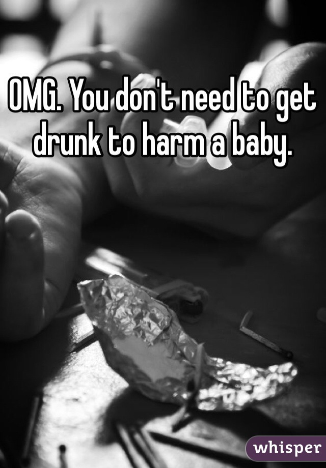 OMG. You don't need to get drunk to harm a baby. 