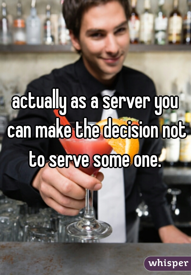 actually as a server you can make the decision not to serve some one. 