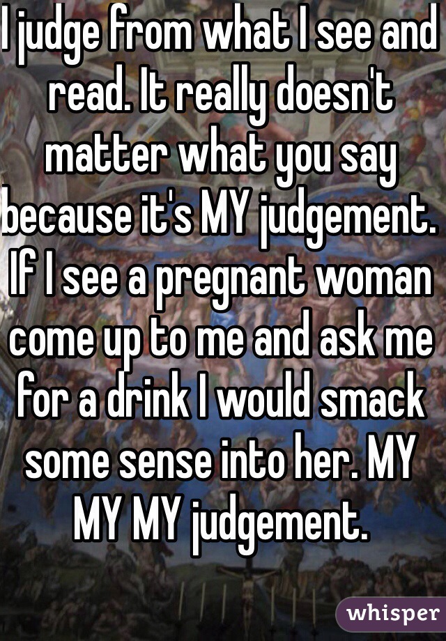 I judge from what I see and read. It really doesn't matter what you say because it's MY judgement. If I see a pregnant woman come up to me and ask me for a drink I would smack some sense into her. MY MY MY judgement.