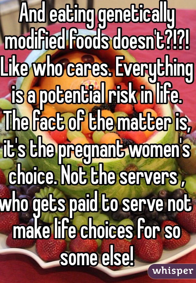 And eating genetically modified foods doesn't?!?! Like who cares. Everything is a potential risk in life. The fact of the matter is, it's the pregnant women's choice. Not the servers , who gets paid to serve not make life choices for so some else! 