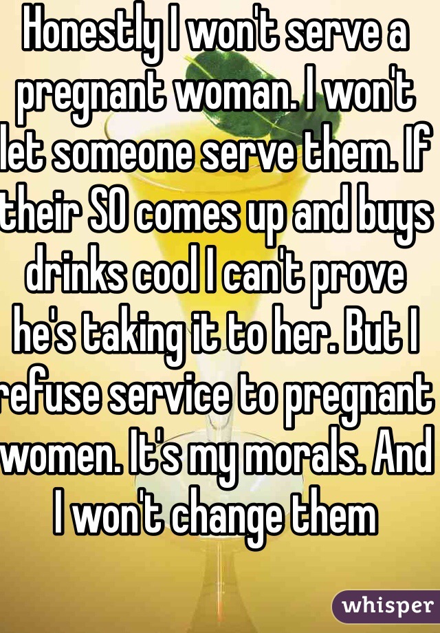 Honestly I won't serve a pregnant woman. I won't let someone serve them. If their SO comes up and buys drinks cool I can't prove he's taking it to her. But I refuse service to pregnant women. It's my morals. And I won't change them 