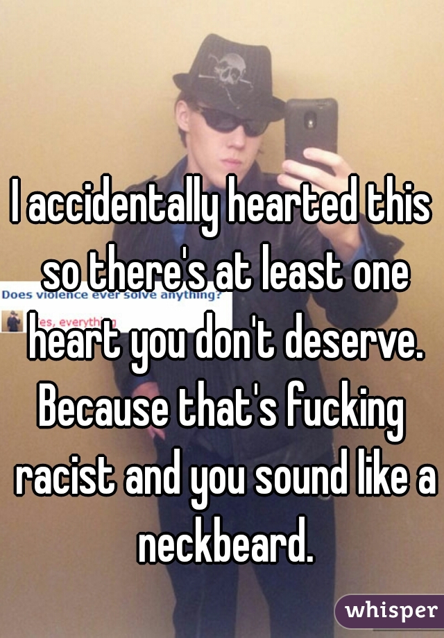 I accidentally hearted this so there's at least one heart you don't deserve.

Because that's fucking racist and you sound like a neckbeard.