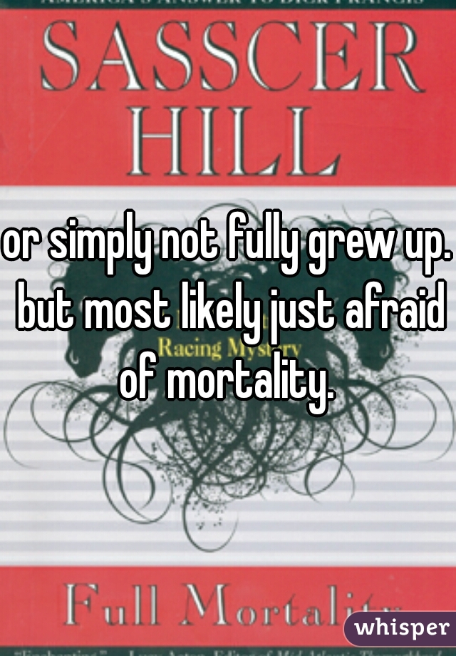 or simply not fully grew up. but most likely just afraid of mortality. 