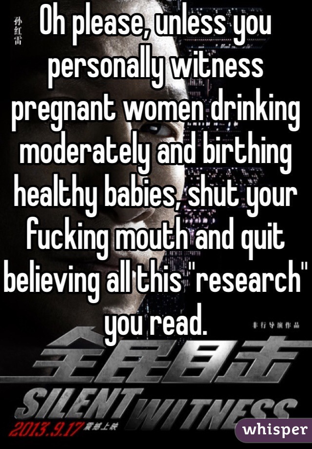 Oh please, unless you personally witness pregnant women drinking moderately and birthing healthy babies, shut your fucking mouth and quit believing all this "research" you read.