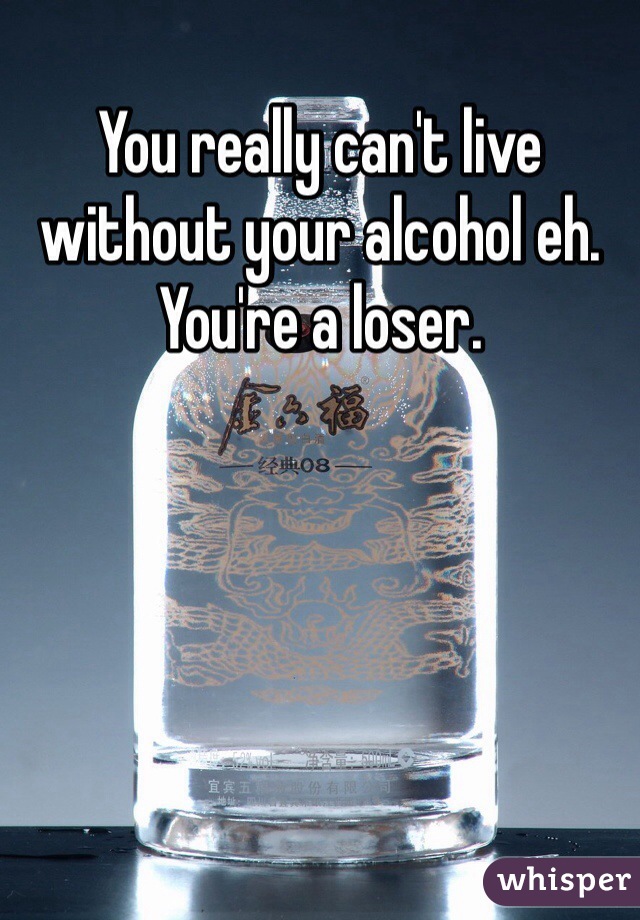 You really can't live without your alcohol eh. You're a loser. 