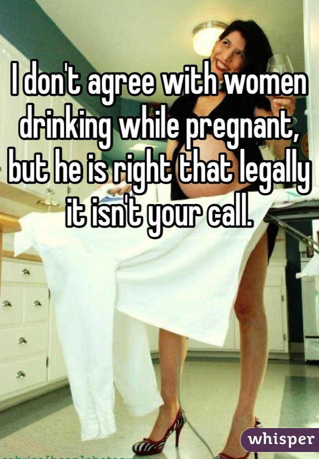 I don't agree with women drinking while pregnant, but he is right that legally it isn't your call. 