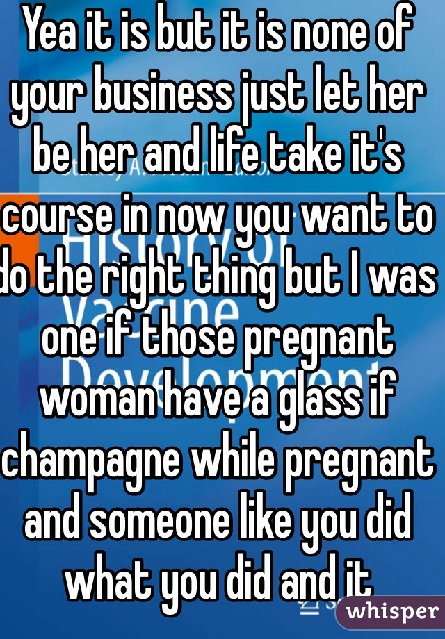 Yea it is but it is none of your business just let her be her and life take it's course in now you want to do the right thing but I was one if those pregnant woman have a glass if champagne while pregnant and someone like you did what you did and it 