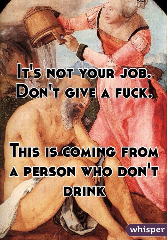 It's not your job. Don't give a fuck. 


This is coming from a person who don't drink 
