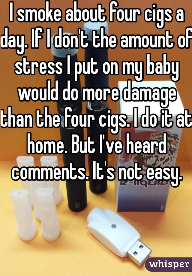 I smoke about four cigs a day. If I don't the amount of stress I put on my baby would do more damage than the four cigs. I do it at home. But I've heard comments. It's not easy.