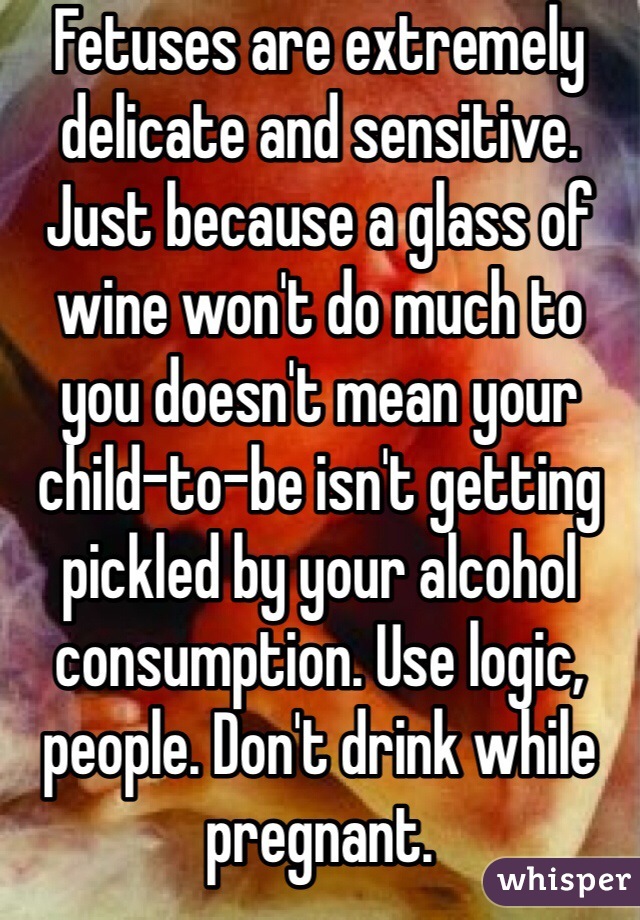 Fetuses are extremely delicate and sensitive. Just because a glass of wine won't do much to you doesn't mean your child-to-be isn't getting pickled by your alcohol consumption. Use logic, people. Don't drink while pregnant.