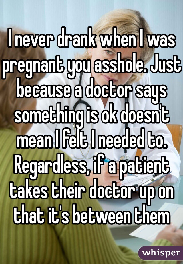 I never drank when I was pregnant you asshole. Just because a doctor says something is ok doesn't mean I felt I needed to. Regardless, if a patient takes their doctor up on that it's between them