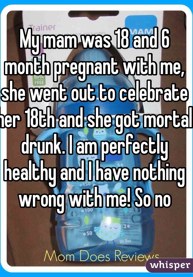 My mam was 18 and 6 month pregnant with me, she went out to celebrate her 18th and she got mortal drunk. I am perfectly healthy and I have nothing wrong with me! So no 