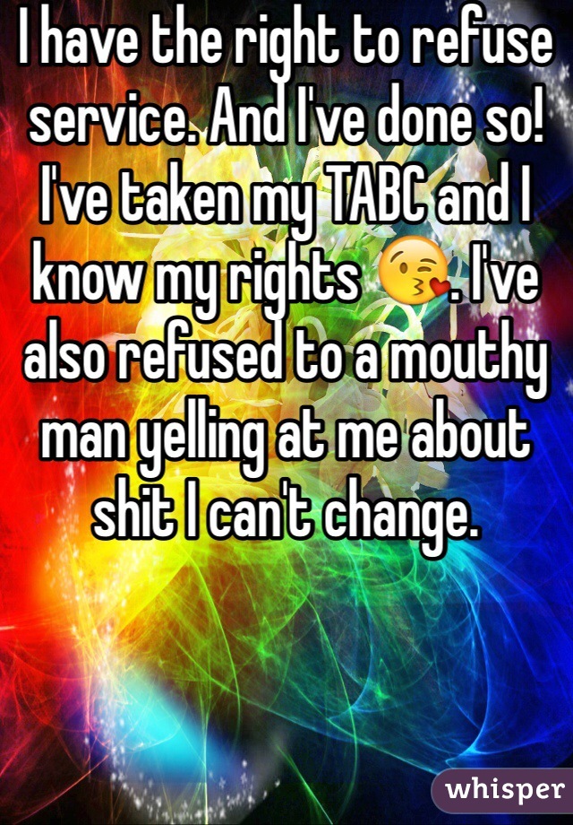 I have the right to refuse service. And I've done so! I've taken my TABC and I know my rights 😘. I've also refused to a mouthy man yelling at me about shit I can't change. 