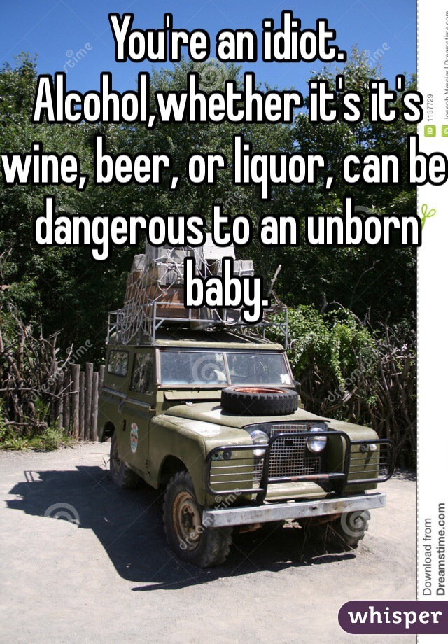 You're an idiot. Alcohol,whether it's it's wine, beer, or liquor, can be dangerous to an unborn baby.