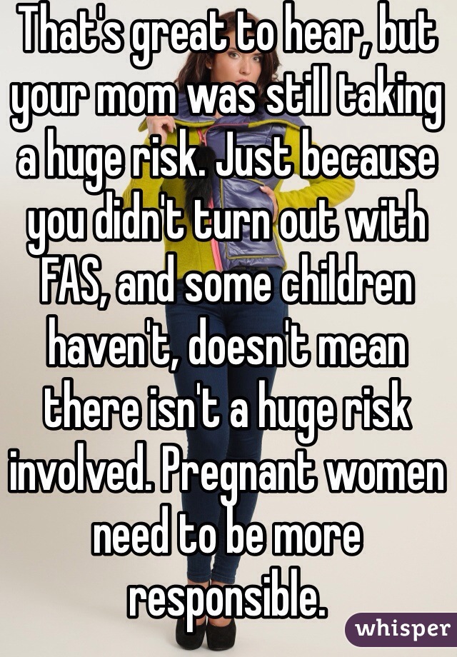 That's great to hear, but your mom was still taking a huge risk. Just because you didn't turn out with FAS, and some children haven't, doesn't mean there isn't a huge risk involved. Pregnant women need to be more responsible.