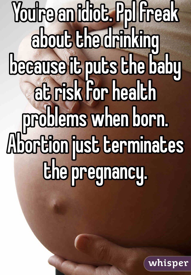 You're an idiot. Ppl freak about the drinking because it puts the baby at risk for health problems when born. Abortion just terminates the pregnancy. 