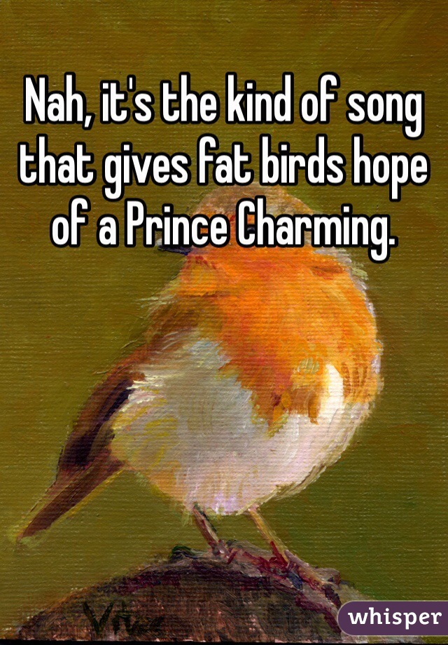 Nah, it's the kind of song that gives fat birds hope of a Prince Charming. 