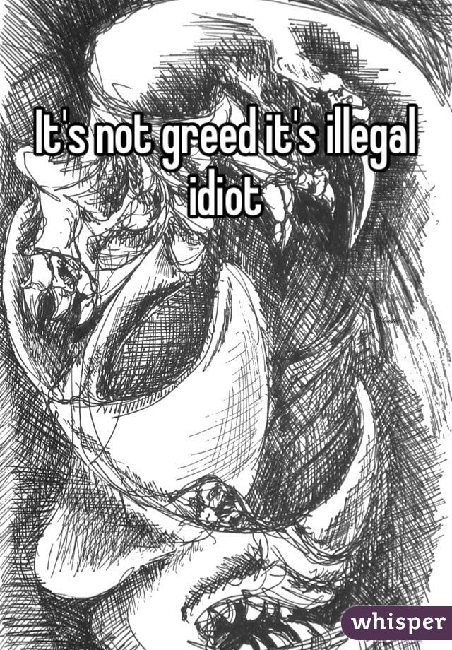 It's not greed it's illegal idiot 