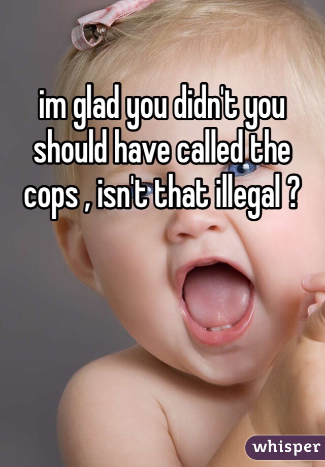 im glad you didn't you should have called the cops , isn't that illegal ?