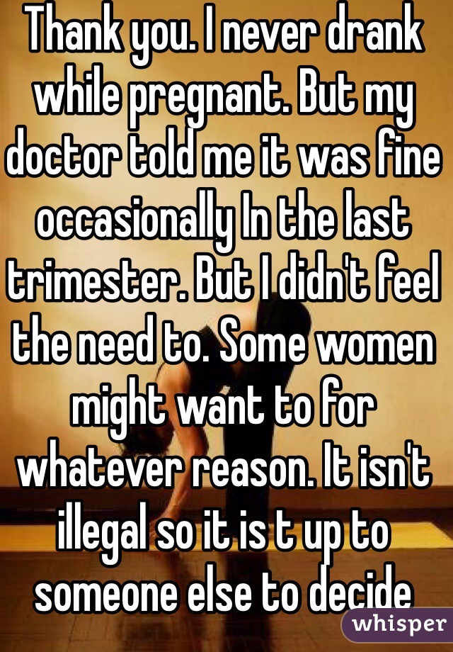 Thank you. I never drank while pregnant. But my doctor told me it was fine occasionally In the last trimester. But I didn't feel the need to. Some women might want to for whatever reason. It isn't illegal so it is t up to someone else to decide