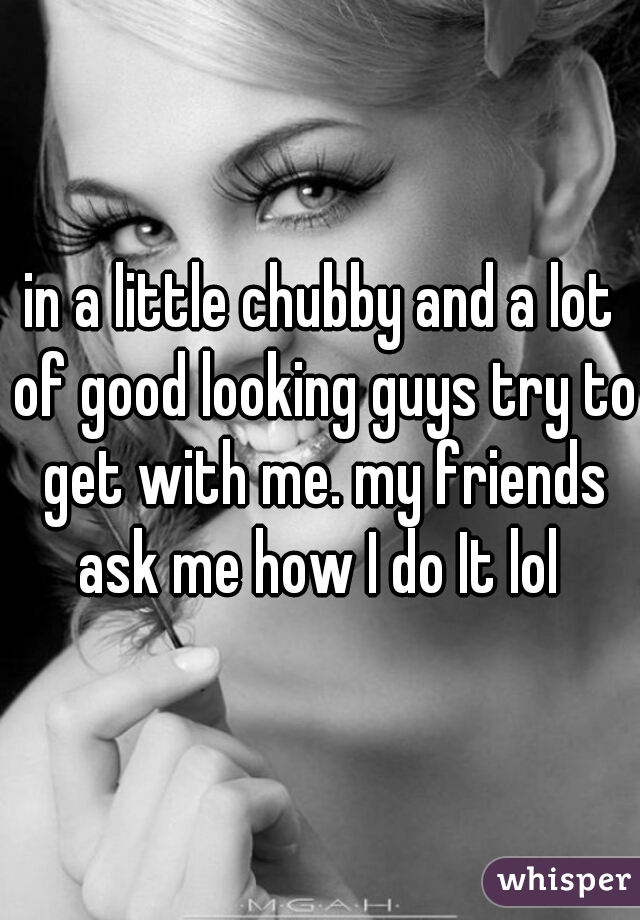 in a little chubby and a lot of good looking guys try to get with me. my friends ask me how I do It lol 