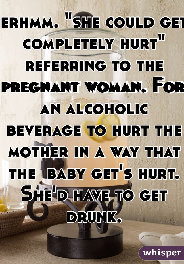 erhmm. "she could get completely hurt" referring to the pregnant woman. For an alcoholic beverage to hurt the mother in a way that the  baby get's hurt. She'd have to get drunk.