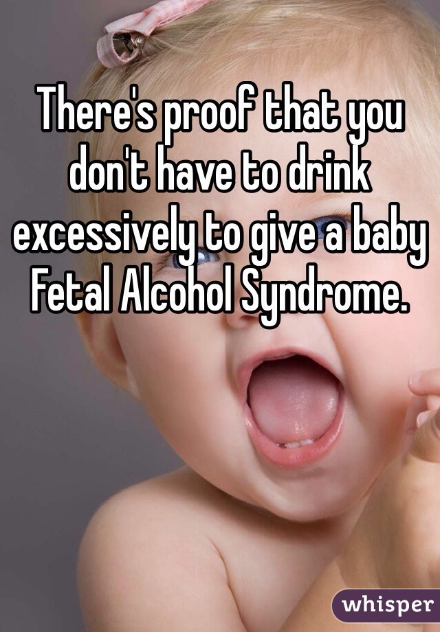 There's proof that you don't have to drink excessively to give a baby Fetal Alcohol Syndrome. 