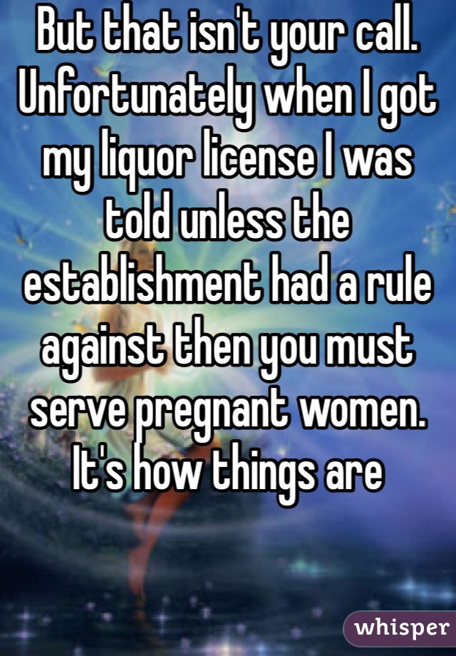 But that isn't your call. Unfortunately when I got my liquor license I was told unless the establishment had a rule against then you must serve pregnant women. It's how things are