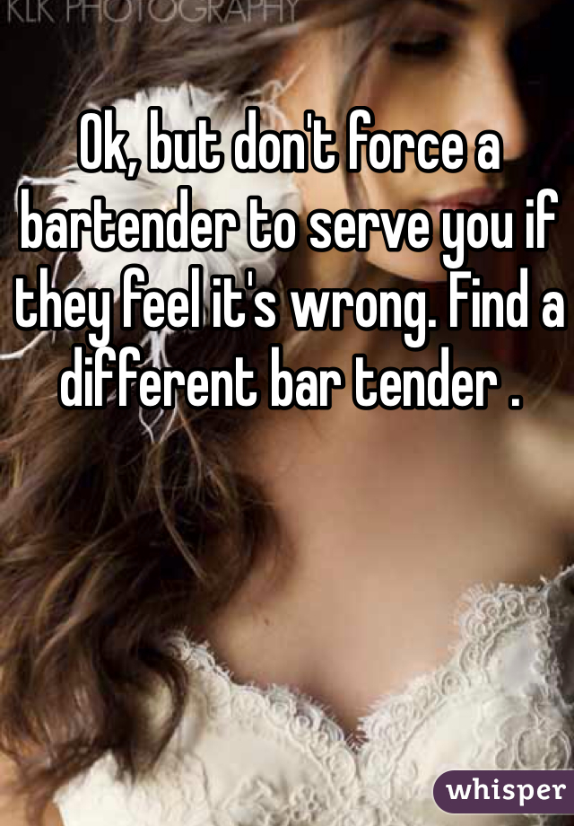 Ok, but don't force a bartender to serve you if they feel it's wrong. Find a different bar tender .