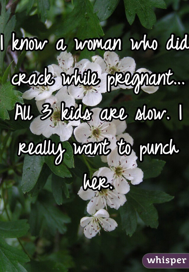 I know a woman who did crack while pregnant... All 3 kids are slow. I really want to punch her. 