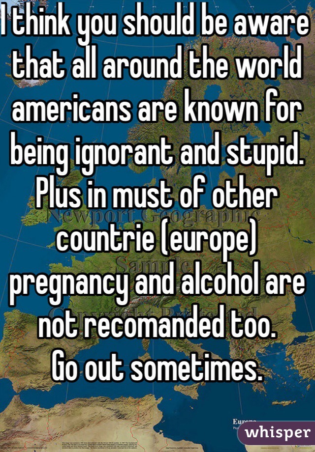 I think you should be aware that all around the world americans are known for being ignorant and stupid.
Plus in must of other countrie (europe) pregnancy and alcohol are not recomanded too.
Go out sometimes.