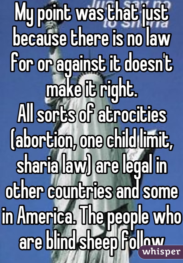 My point was that just because there is no law for or against it doesn't make it right.
All sorts of atrocities (abortion, one child limit, sharia law) are legal in other countries and some in America. The people who are blind sheep follow human laws, those who are not know that moral law is higher and testifies of itself (conscience)...