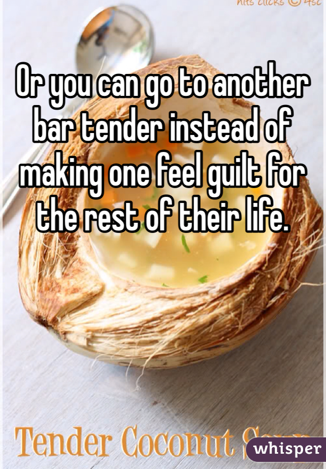 Or you can go to another bar tender instead of making one feel guilt for the rest of their life. 