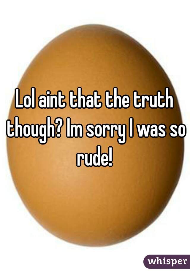 Lol aint that the truth though? Im sorry I was so rude! 