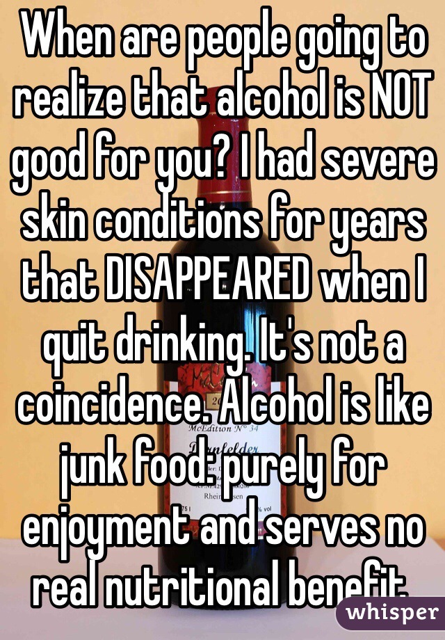 When are people going to realize that alcohol is NOT good for you? I had severe skin conditions for years that DISAPPEARED when I quit drinking. It's not a coincidence. Alcohol is like junk food: purely for enjoyment and serves no real nutritional benefit.