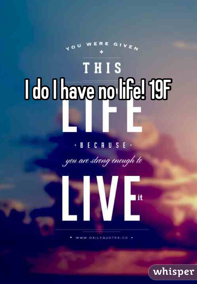 I do I have no life! 19F 